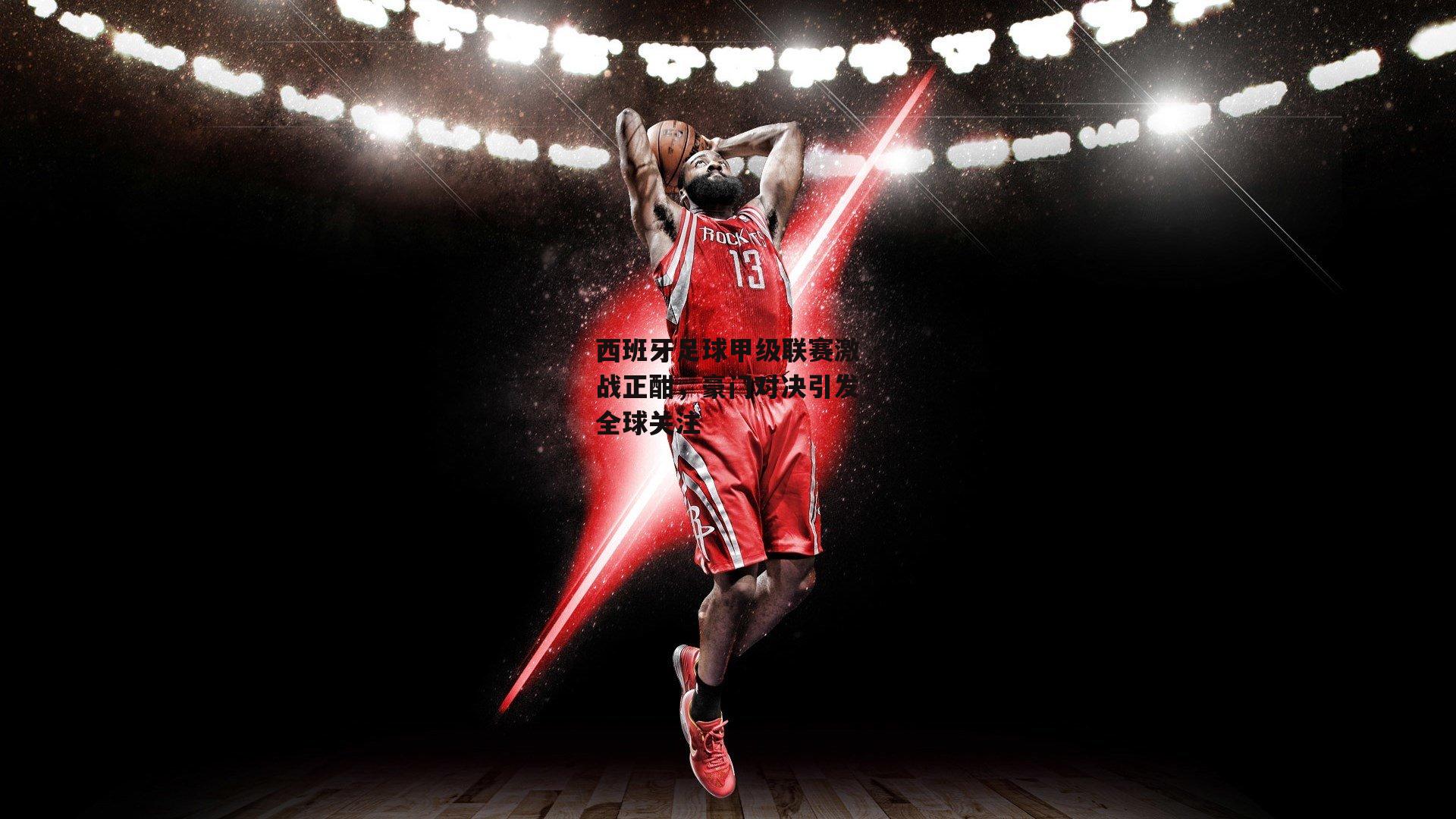 西班牙足球甲级联赛激战正酣，豪门对决引发全球关注