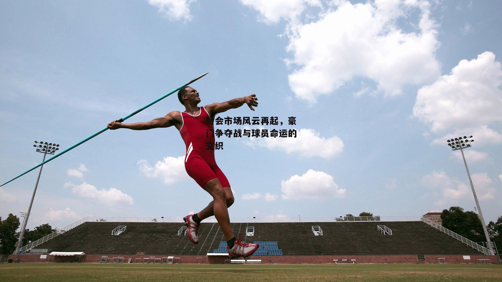 转会市场风云再起，豪门争夺战与球员命运的交织